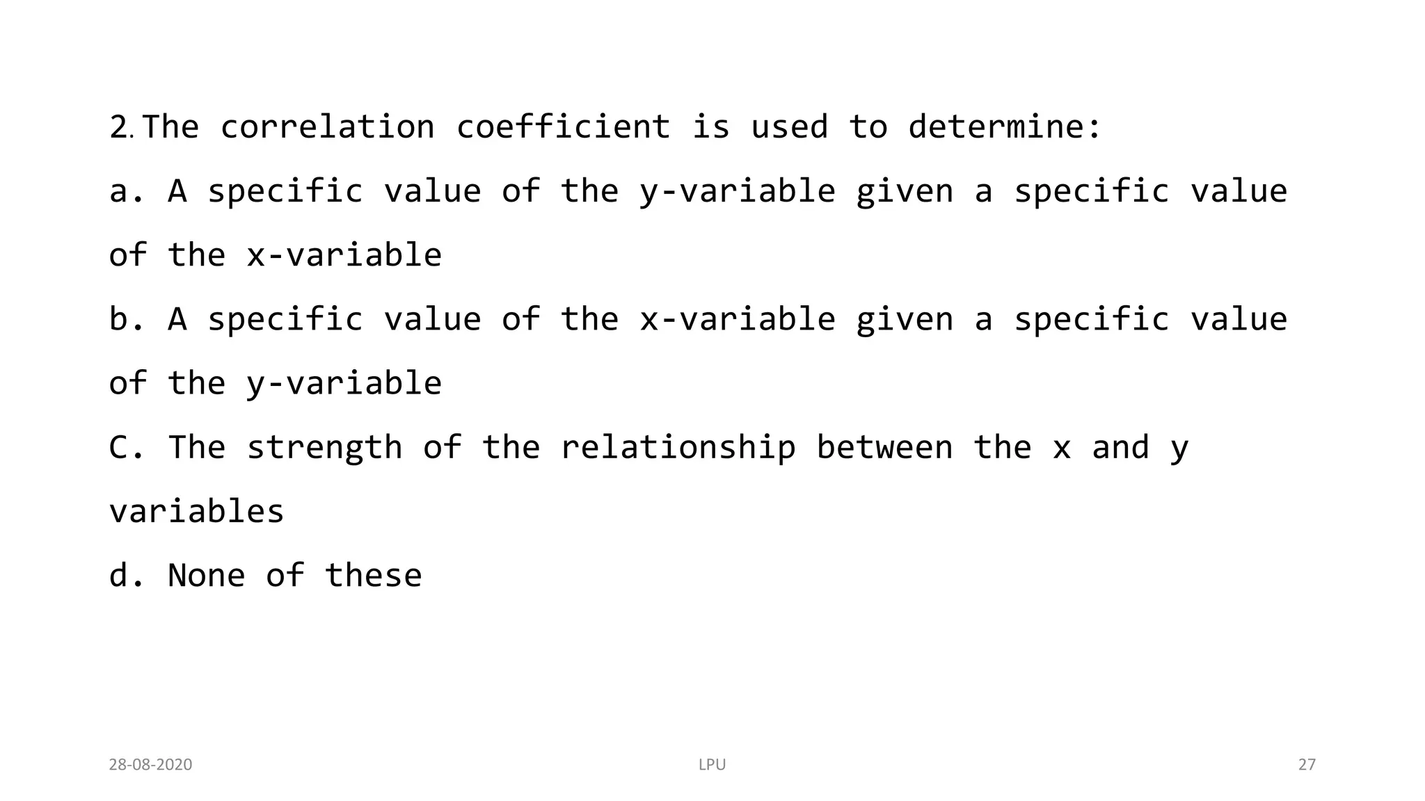 28-08-2020 LPU 27
2. The correlation coefficient is used to determine:
a. A specific value of the y-variable given a specific value
of the x-variable
b. A specific value of the x-variable given a specific value
of the y-variable
C. The strength of the relationship between the x and y
variables
d. None of these
 