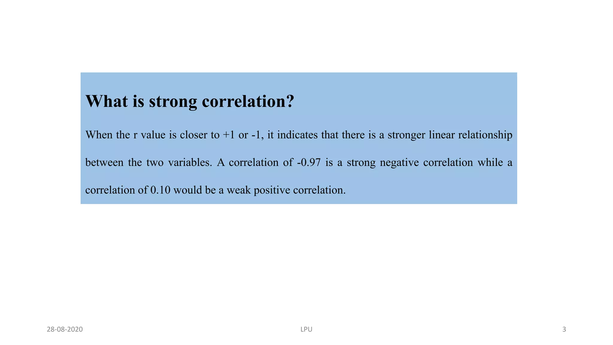 What is strong correlation?
When the r value is closer to +1 or -1, it indicates that there is a stronger linear relationship
between the two variables. A correlation of -0.97 is a strong negative correlation while a
correlation of 0.10 would be a weak positive correlation.
28-08-2020 LPU 3
 