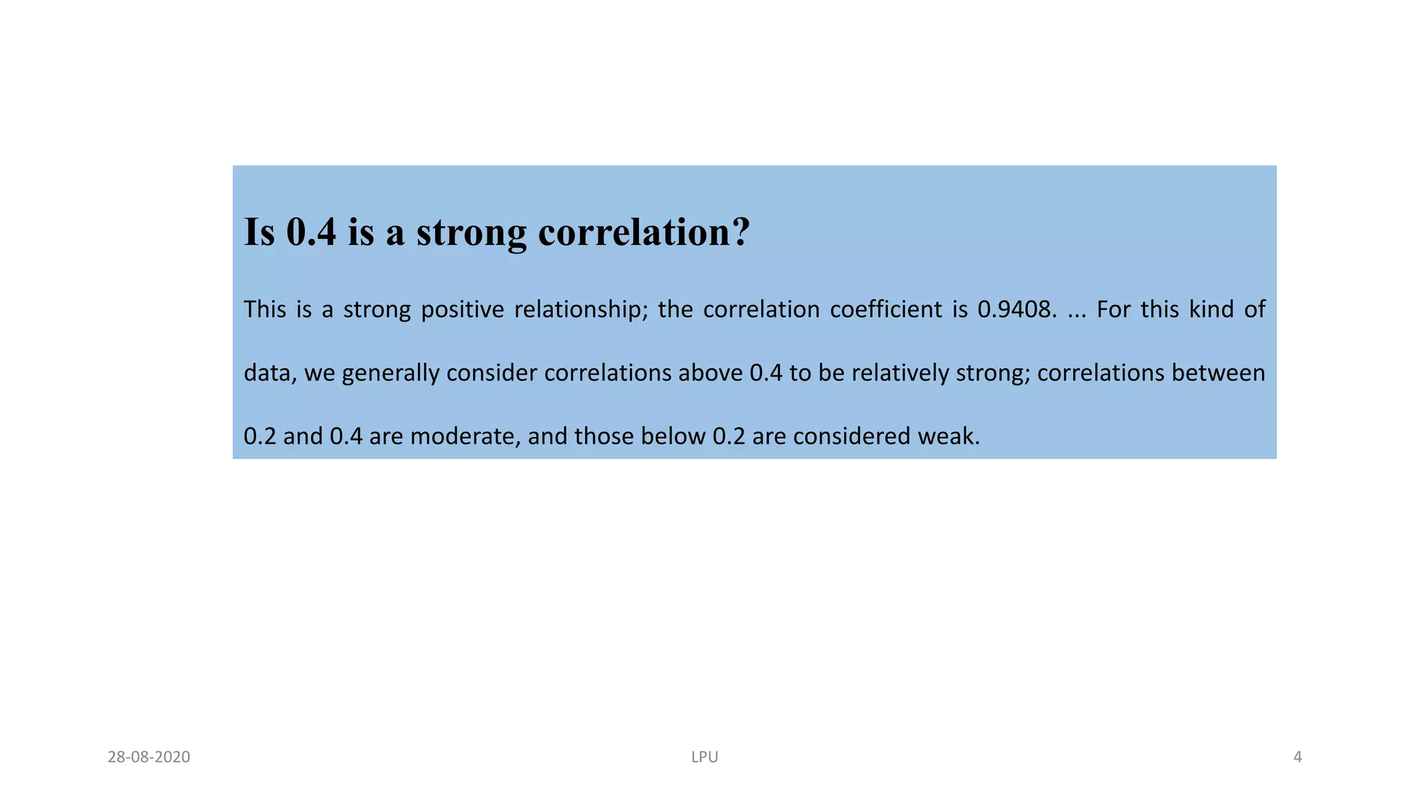 Is 0.4 is a strong correlation?
This is a strong positive relationship; the correlation coefficient is 0.9408. ... For this kind of
data, we generally consider correlations above 0.4 to be relatively strong; correlations between
0.2 and 0.4 are moderate, and those below 0.2 are considered weak.
28-08-2020 LPU 4
 