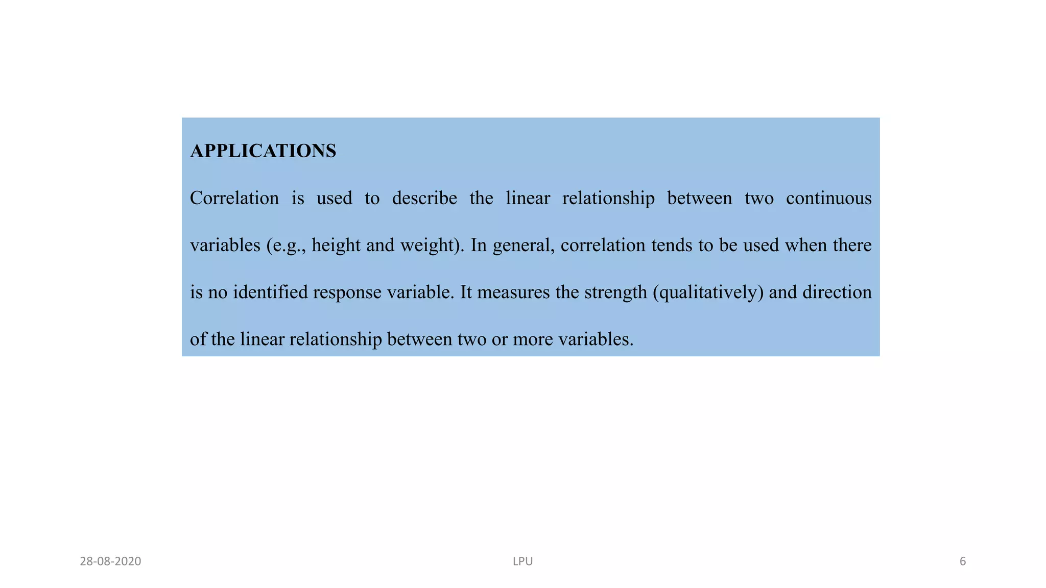 APPLICATIONS
Correlation is used to describe the linear relationship between two continuous
variables (e.g., height and weight). In general, correlation tends to be used when there
is no identified response variable. It measures the strength (qualitatively) and direction
of the linear relationship between two or more variables.
28-08-2020 LPU 6
 
