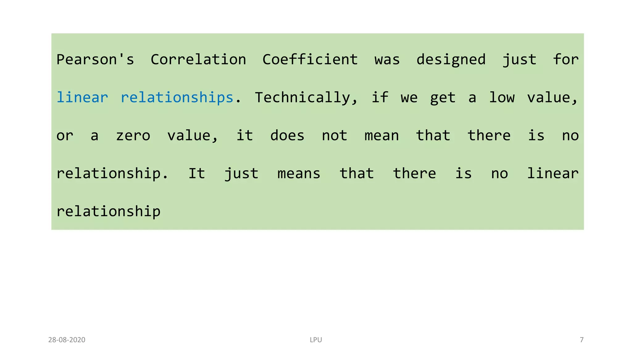 Pearson's Correlation Coefficient was designed just for
linear relationships. Technically, if we get a low value,
or a zero value, it does not mean that there is no
relationship. It just means that there is no linear
relationship
28-08-2020 LPU 7
 