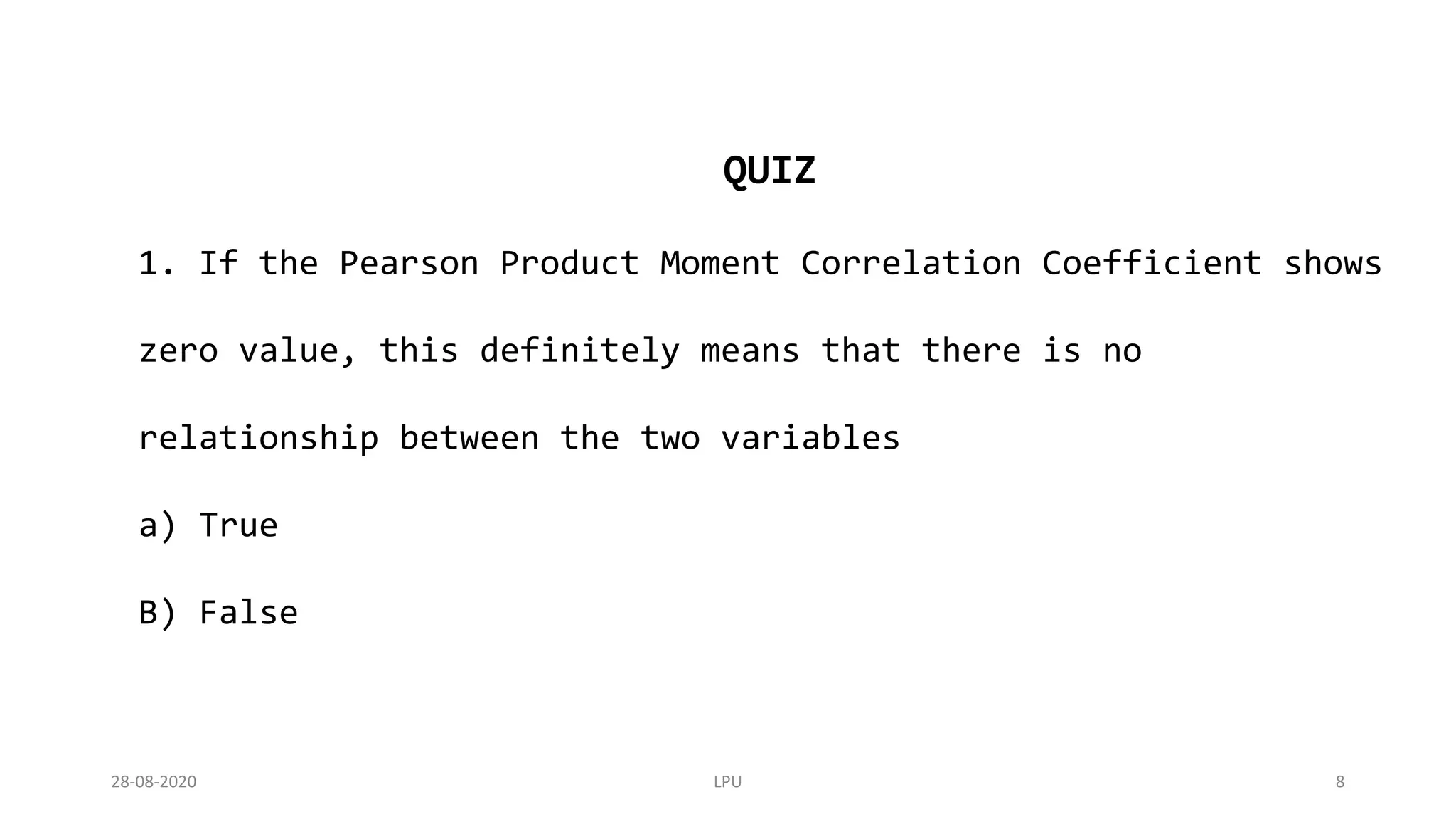 QUIZ
1. If the Pearson Product Moment Correlation Coefficient shows
zero value, this definitely means that there is no
relationship between the two variables
a) True
B) False
28-08-2020 LPU 8
 
