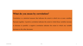 What do you mean by correlation?
Correlation is a statistical measure that indicates the extent to which two or more variables
fluctuate together. A positive correlation indicates the extent to which those variables increase
or decrease in parallel; a negative correlation indicates the extent to which one variable
increases as the other decreases.
28-08-2020 LPU 1
 