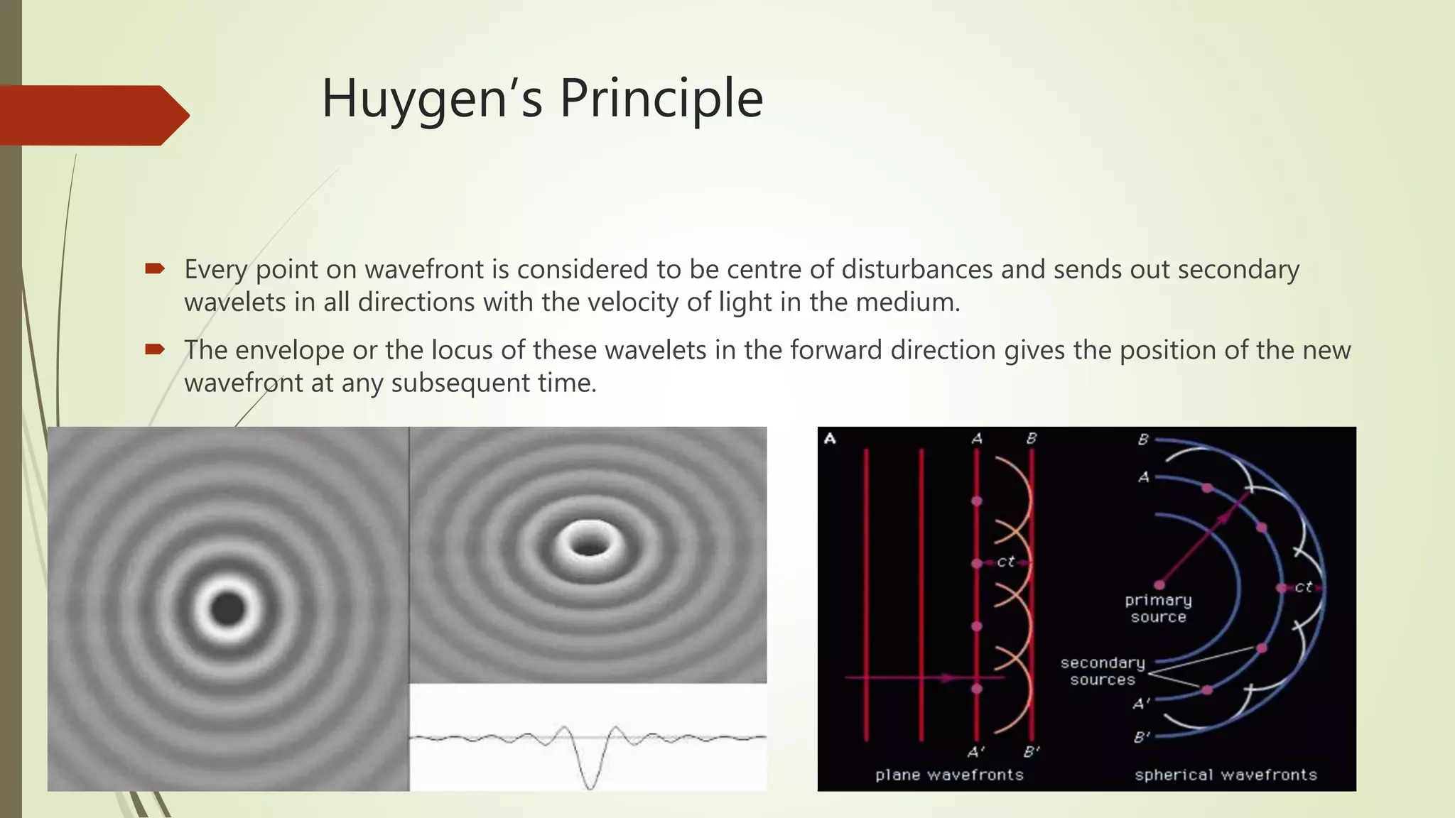 Huygen’s Principle
 Every point on wavefront is considered to be centre of disturbances and sends out secondary
wavelets in all directions with the velocity of light in the medium.
 The envelope or the locus of these wavelets in the forward direction gives the position of the new
wavefront at any subsequent time.
 