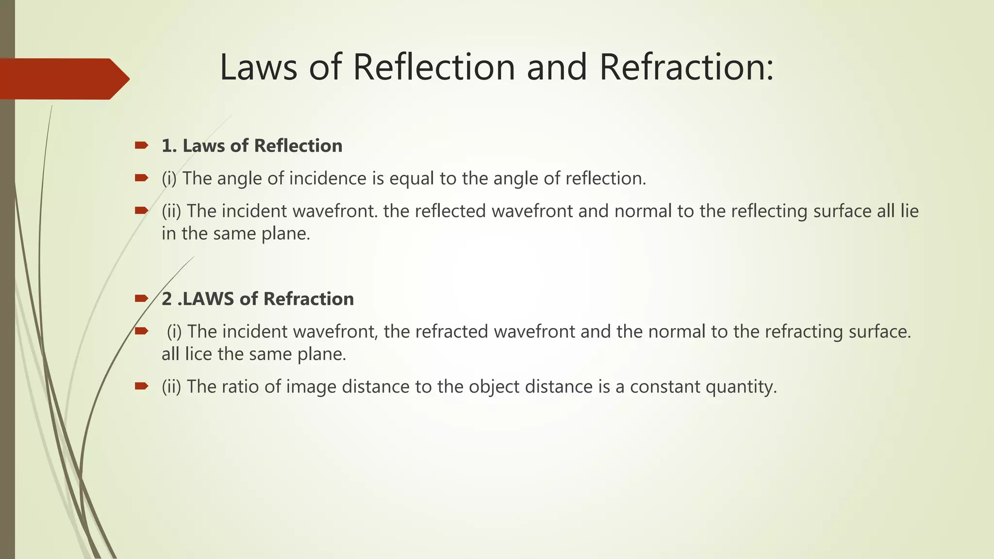 Laws of Reflection and Refraction:
 1. Laws of Reflection
 (i) The angle of incidence is equal to the angle of reflection.
 (ii) The incident wavefront. the reflected wavefront and normal to the reflecting surface all lie
in the same plane.
 2 .LAWS of Refraction
 (i) The incident wavefront, the refracted wavefront and the normal to the refracting surface.
all lice the same plane.
 (ii) The ratio of image distance to the object distance is a constant quantity.
 