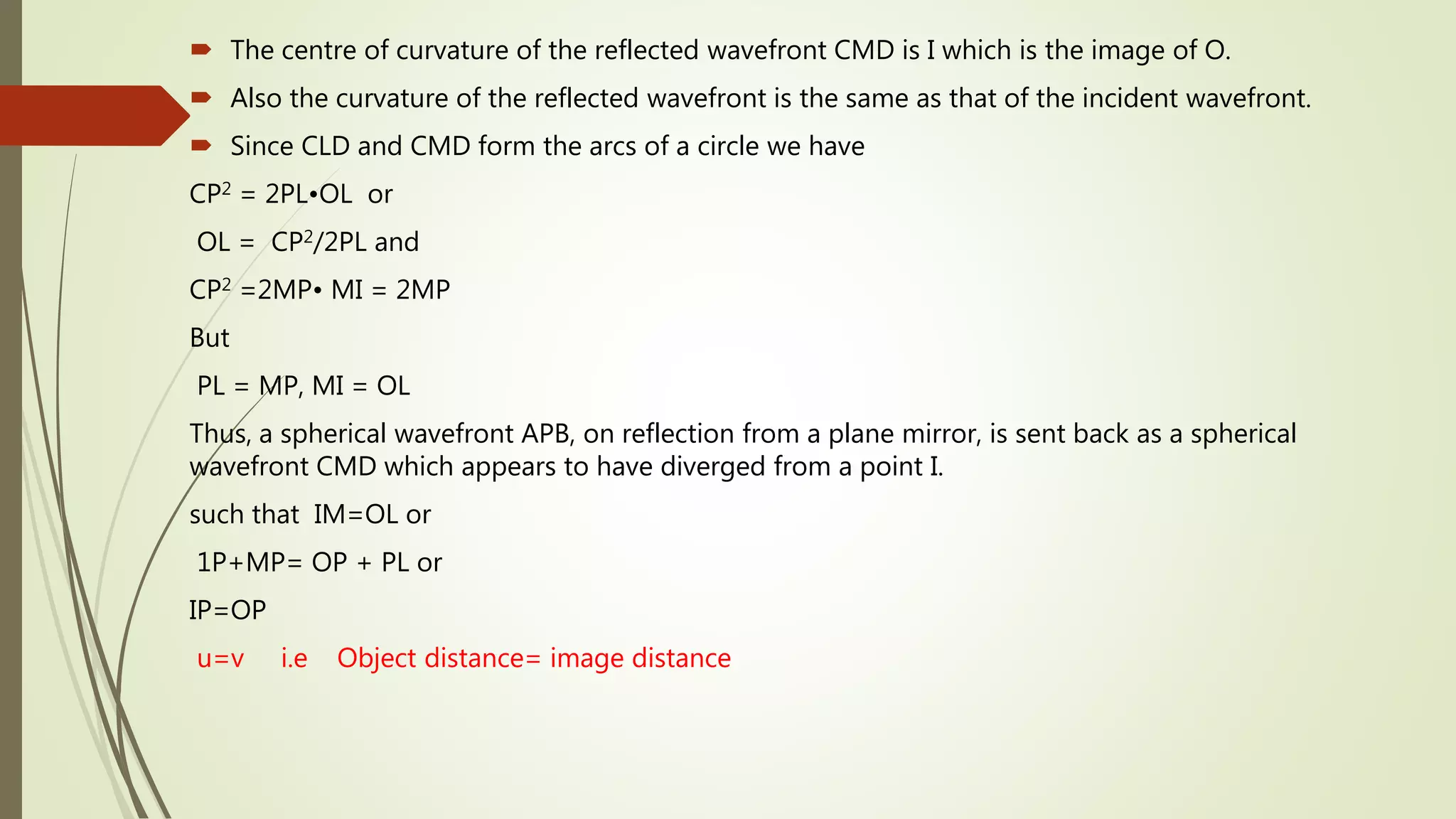  The centre of curvature of the reflected wavefront CMD is I which is the image of O.
 Also the curvature of the reflected wavefront is the same as that of the incident wavefront.
 Since CLD and CMD form the arcs of a circle we have
CP2 = 2PL•OL or
OL = CP2/2PL and
CP2 =2MP• MI = 2MP
But
PL = MP, MI = OL
Thus, a spherical wavefront APB, on reflection from a plane mirror, is sent back as a spherical
wavefront CMD which appears to have diverged from a point I.
such that IM=OL or
1P+MP= OP + PL or
IP=OP
u=v i.e Object distance= image distance
 