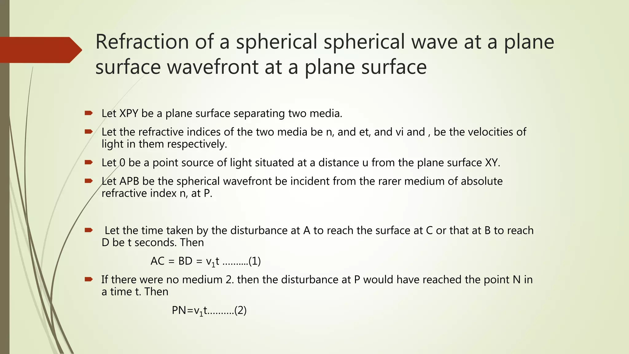Refraction of a spherical spherical wave at a plane
surface wavefront at a plane surface
 Let XPY be a plane surface separating two media.
 Let the refractive indices of the two media be n, and et, and vi and , be the velocities of
light in them respectively.
 Let 0 be a point source of light situated at a distance u from the plane surface XY.
 Let APB be the spherical wavefront be incident from the rarer medium of absolute
refractive index n, at P.
 Let the time taken by the disturbance at A to reach the surface at C or that at B to reach
D be t seconds. Then
AC = BD = v1t ……....(1)
 If there were no medium 2. then the disturbance at P would have reached the point N in
a time t. Then
PN=v1t……….(2)
 
