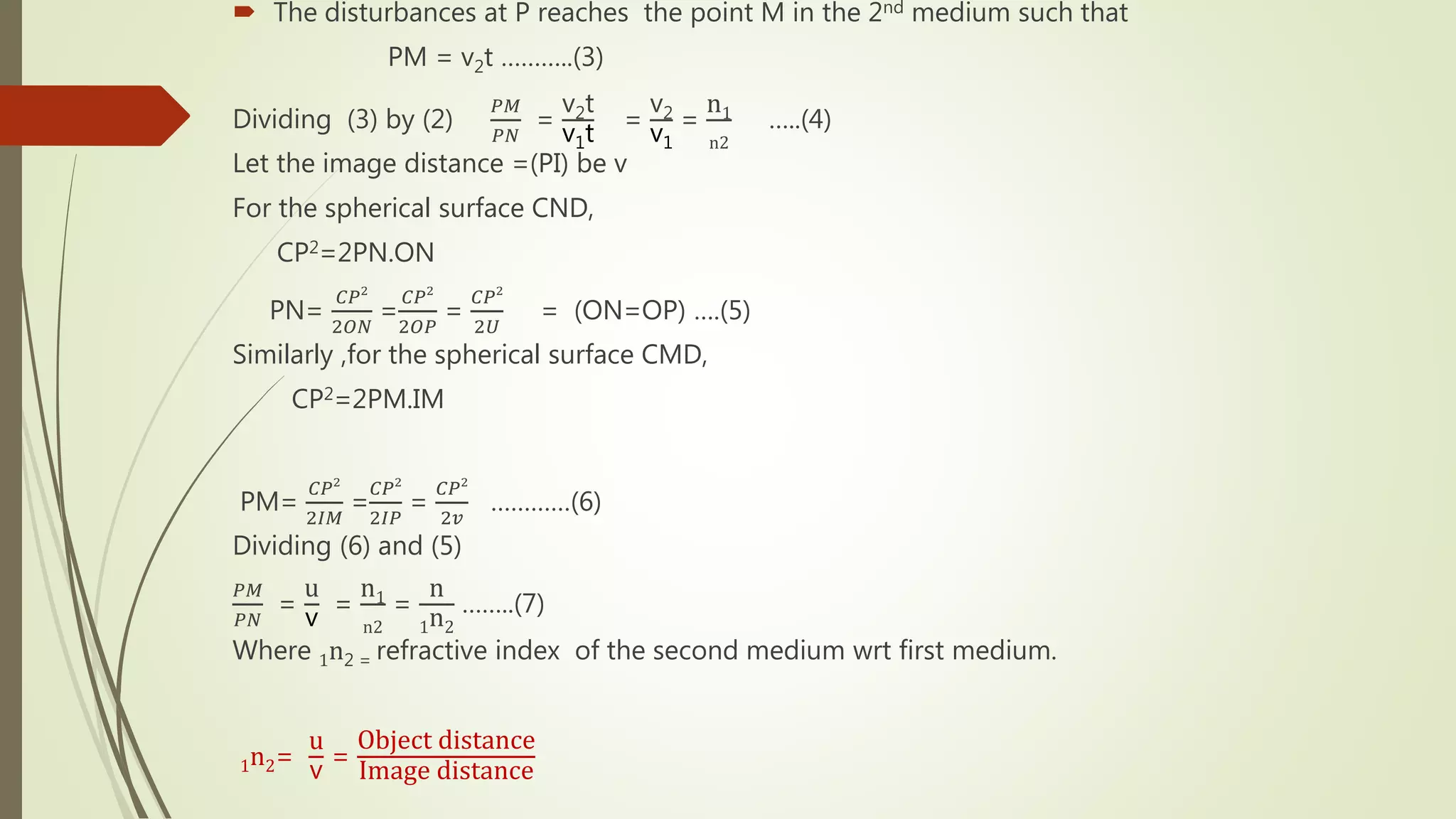 The disturbances at P reaches the point M in the 2nd medium such that
PM = v2t ………..(3)
Dividing (3) by (2)
𝑃𝑀
𝑃𝑁
=
v2t
v1t
=
v2
v1
=
n1
n2
…..(4)
Let the image distance =(PI) be v
For the spherical surface CND,
CP2=2PN.ON
PN=
𝐶𝑃2
2𝑂𝑁
=
𝐶𝑃2
2𝑂𝑃
=
𝐶𝑃2
2𝑈
= (ON=OP) ….(5)
Similarly ,for the spherical surface CMD,
CP2=2PM.IM
PM=
𝐶𝑃2
2𝐼𝑀
=
𝐶𝑃2
2𝐼𝑃
=
𝐶𝑃2
2𝑣
…………(6)
Dividing (6) and (5)
𝑃𝑀
𝑃𝑁
=
u
v =
n1
n2
=
n
1n2
……..(7)
Where 1n2 = refractive index of the second medium wrt first medium.
1n2=
u
v
=
Object distance
Image distance
 