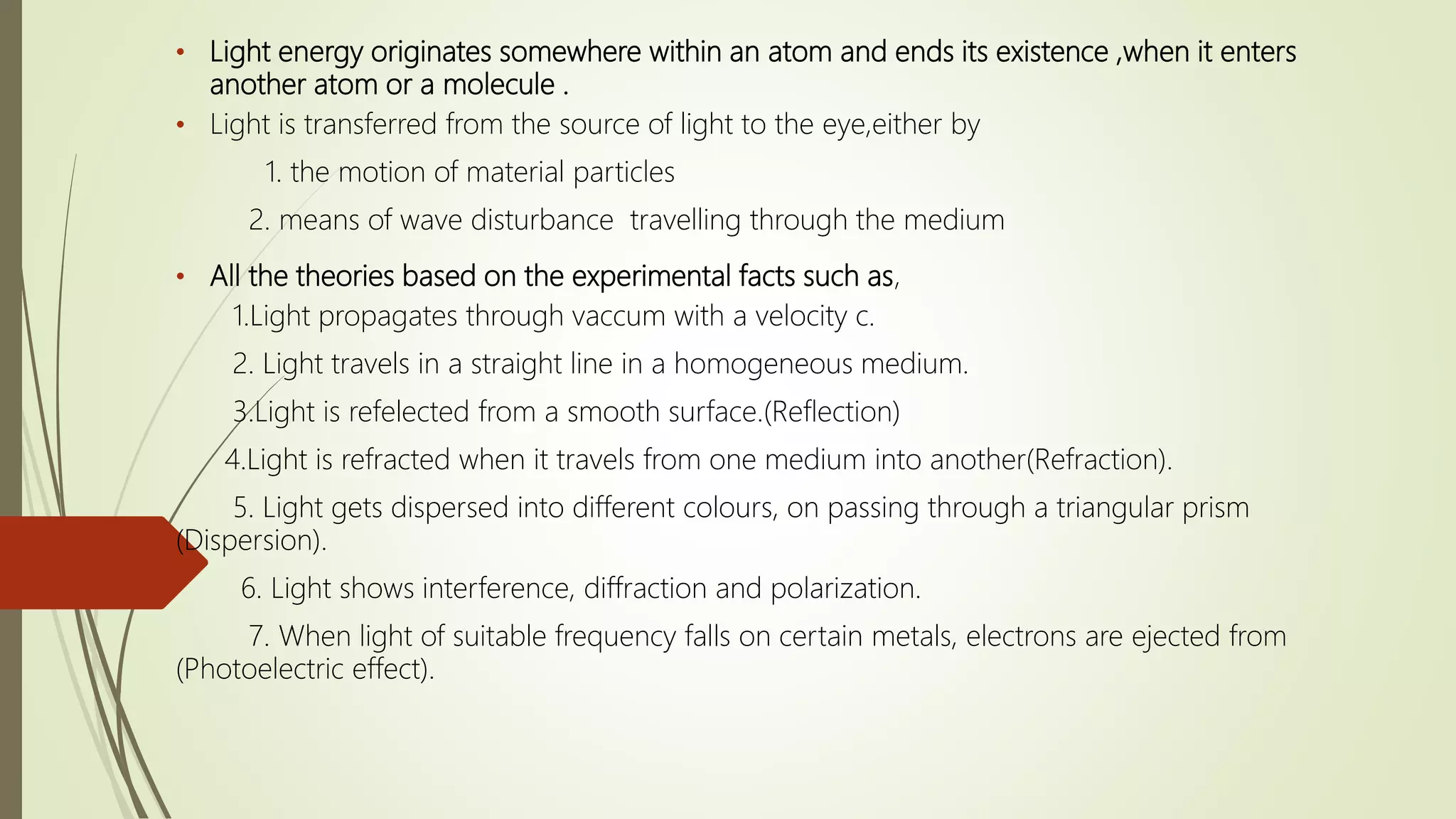 • Light energy originates somewhere within an atom and ends its existence ,when it enters
another atom or a molecule .
• Light is transferred from the source of light to the eye,either by
1. the motion of material particles
2. means of wave disturbance travelling through the medium
• All the theories based on the experimental facts such as,
1.Light propagates through vaccum with a velocity c.
2. Light travels in a straight line in a homogeneous medium.
3.Light is refelected from a smooth surface.(Reflection)
4.Light is refracted when it travels from one medium into another(Refraction).
5. Light gets dispersed into different colours, on passing through a triangular prism
(Dispersion).
6. Light shows interference, diffraction and polarization.
7. When light of suitable frequency falls on certain metals, electrons are ejected from
(Photoelectric effect).
 