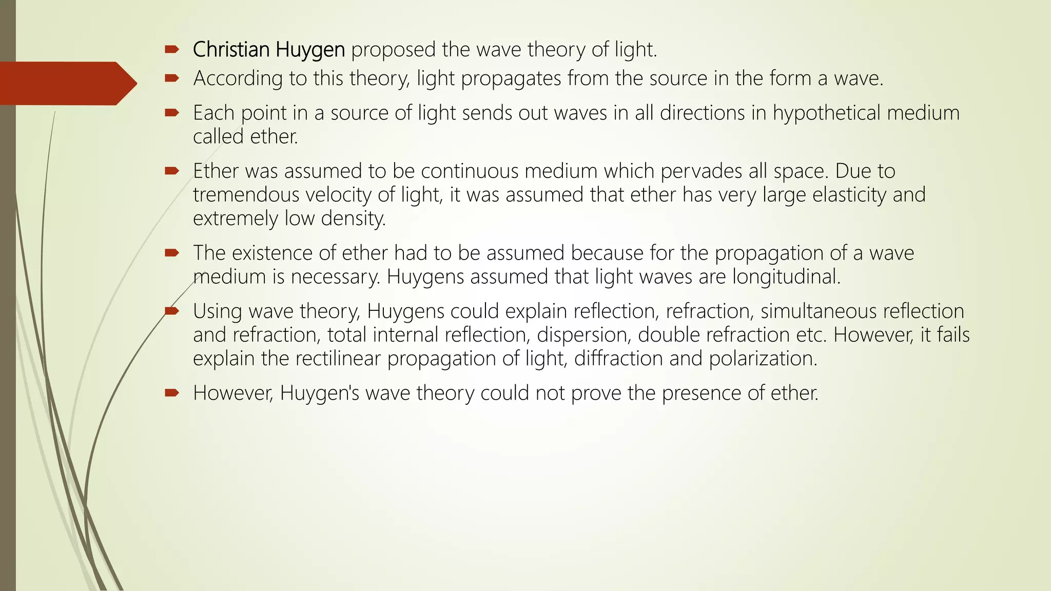  Christian Huygen proposed the wave theory of light.
 According to this theory, light propagates from the source in the form a wave.
 Each point in a source of light sends out waves in all directions in hypothetical medium
called ether.
 Ether was assumed to be continuous medium which pervades all space. Due to
tremendous velocity of light, it was assumed that ether has very large elasticity and
extremely low density.
 The existence of ether had to be assumed because for the propagation of a wave
medium is necessary. Huygens assumed that light waves are longitudinal.
 Using wave theory, Huygens could explain reflection, refraction, simultaneous reflection
and refraction, total internal reflection, dispersion, double refraction etc. However, it fails
explain the rectilinear propagation of light, diffraction and polarization.
 However, Huygen's wave theory could not prove the presence of ether.
 
