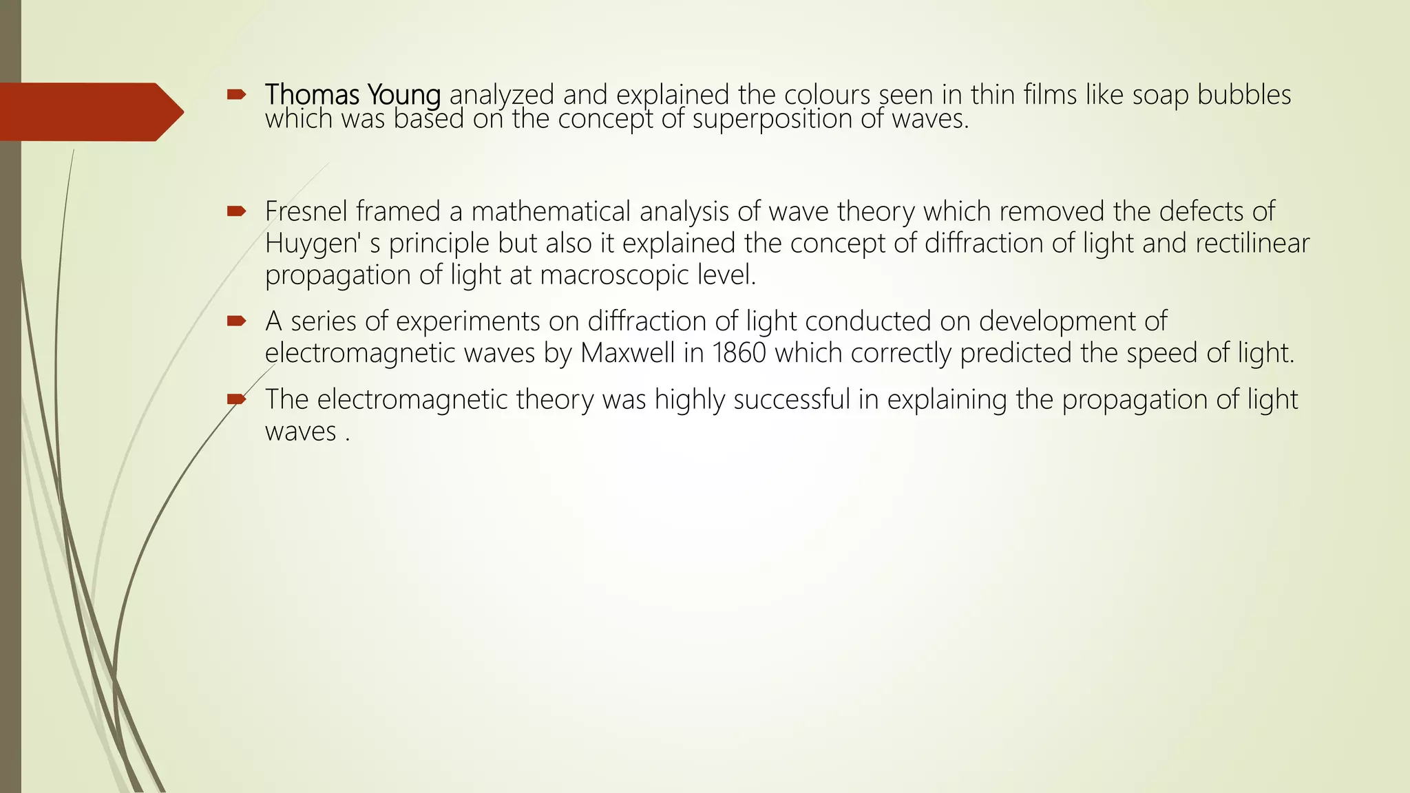 Thomas Young analyzed and explained the colours seen in thin films like soap bubbles
which was based on the concept of superposition of waves.
 Fresnel framed a mathematical analysis of wave theory which removed the defects of
Huygen' s principle but also it explained the concept of diffraction of light and rectilinear
propagation of light at macroscopic level.
 A series of experiments on diffraction of light conducted on development of
electromagnetic waves by Maxwell in 1860 which correctly predicted the speed of light.
 The electromagnetic theory was highly successful in explaining the propagation of light
waves .
 