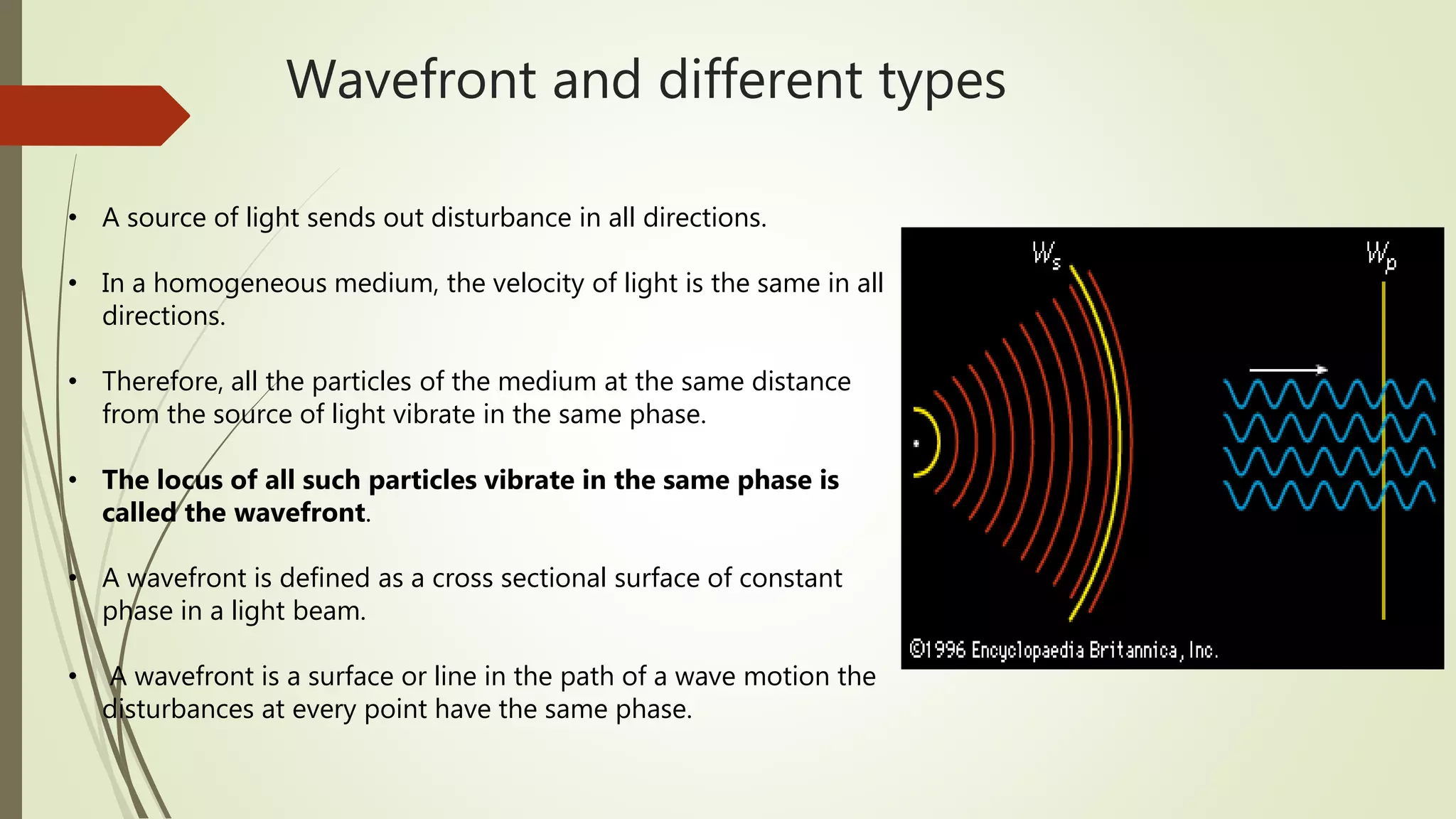 Wavefront and different types
• A source of light sends out disturbance in all directions.
• In a homogeneous medium, the velocity of light is the same in all
directions.
• Therefore, all the particles of the medium at the same distance
from the source of light vibrate in the same phase.
• The locus of all such particles vibrate in the same phase is
called the wavefront.
• A wavefront is defined as a cross sectional surface of constant
phase in a light beam.
• A wavefront is a surface or line in the path of a wave motion the
disturbances at every point have the same phase.
 