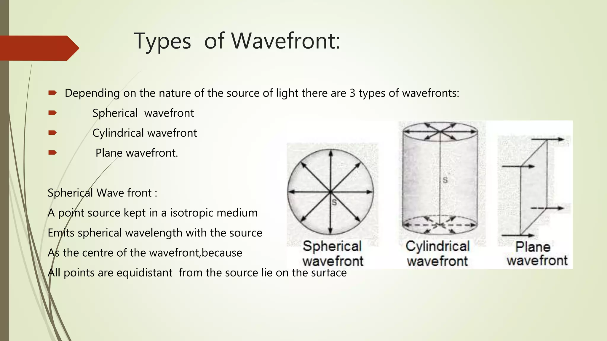 Types of Wavefront:
 Depending on the nature of the source of light there are 3 types of wavefronts:
 Spherical wavefront
 Cylindrical wavefront
 Plane wavefront.
Spherical Wave front :
A point source kept in a isotropic medium
Emits spherical wavelength with the source
As the centre of the wavefront,because
All points are equidistant from the source lie on the surface
 