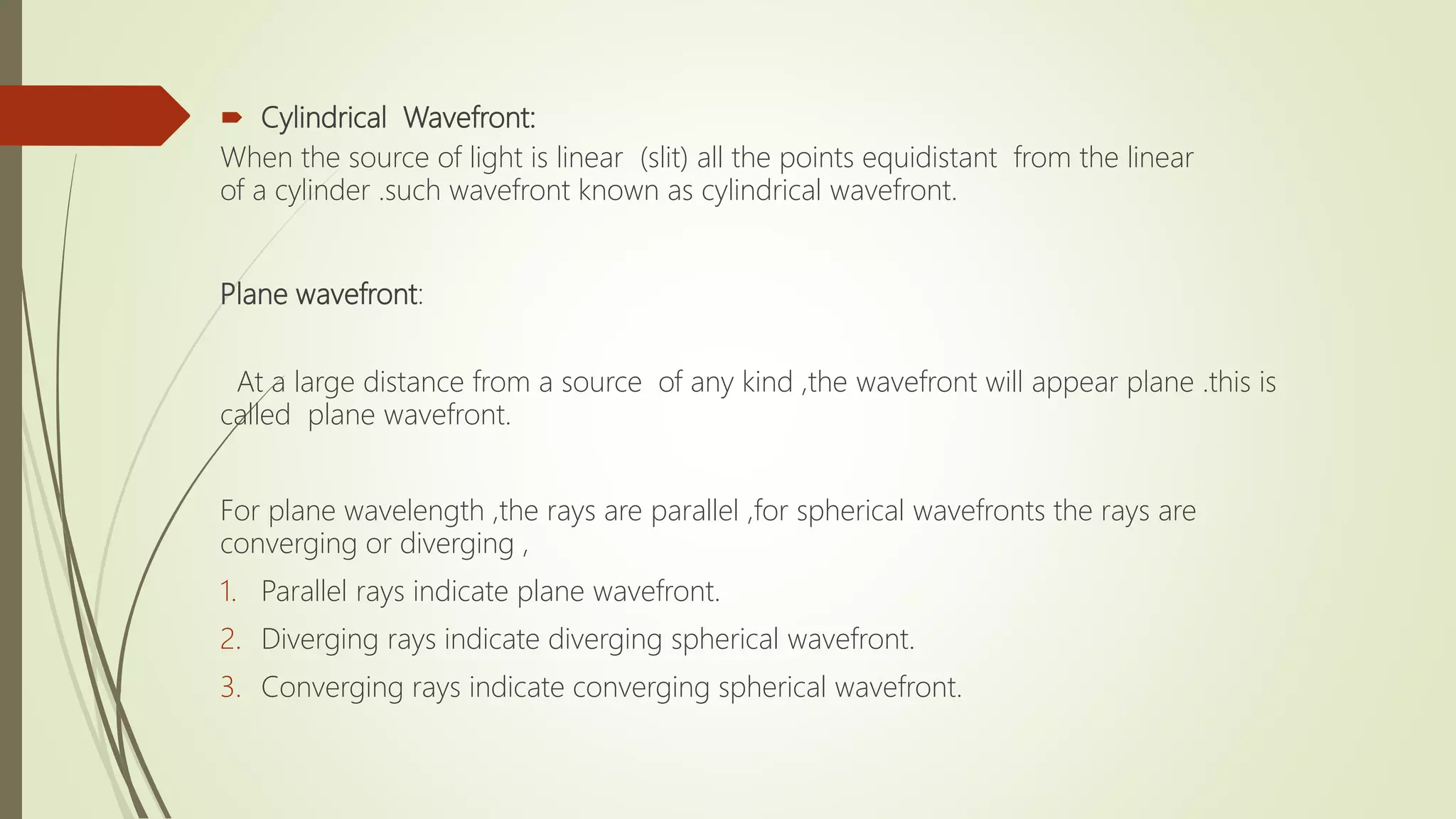  Cylindrical Wavefront:
When the source of light is linear (slit) all the points equidistant from the linear
of a cylinder .such wavefront known as cylindrical wavefront.
Plane wavefront:
At a large distance from a source of any kind ,the wavefront will appear plane .this is
called plane wavefront.
For plane wavelength ,the rays are parallel ,for spherical wavefronts the rays are
converging or diverging ,
1. Parallel rays indicate plane wavefront.
2. Diverging rays indicate diverging spherical wavefront.
3. Converging rays indicate converging spherical wavefront.
 