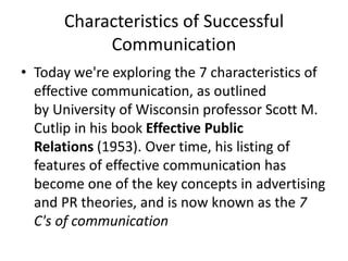 Characteristics of Successful
Communication
• Today we're exploring the 7 characteristics of
effective communication, as outlined
by University of Wisconsin professor Scott M.
Cutlip in his book Effective Public
Relations (1953). Over time, his listing of
features of effective communication has
become one of the key concepts in advertising
and PR theories, and is now known as the 7
C's of communication
 