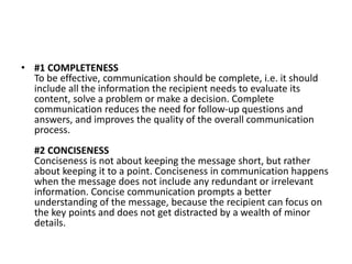 • #1 COMPLETENESS
To be effective, communication should be complete, i.e. it should
include all the information the recipient needs to evaluate its
content, solve a problem or make a decision. Complete
communication reduces the need for follow-up questions and
answers, and improves the quality of the overall communication
process.
#2 CONCISENESS
Conciseness is not about keeping the message short, but rather
about keeping it to a point. Conciseness in communication happens
when the message does not include any redundant or irrelevant
information. Concise communication prompts a better
understanding of the message, because the recipient can focus on
the key points and does not get distracted by a wealth of minor
details.
 