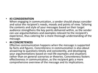 • #3 CONSIDERATION
When engaging in communication, a sender should always consider
and value the recipient's needs, moods and points of view. Tailoring
the contents and style of your messages based on their target
audience strengthens the key points delivered within, as the sender
can use argumentations and examples relevant to the recipient's
experience, thus catering for a more thorough understanding of the
message.
• #4 CONCRETENESS
Effective communication happens when the message is supported
by facts and figures. Concreteness in communication is also about
answering to questions timely and consistently, and developing
your argumentations based on real-life examples and situations
rather than on general scenarios or theories. Concreteness fosters
effectiveness in communication, as the recipient gets a more
comprehensive overview of the message and its implications.
 