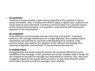 • #5 COURTESY
Courtesy in communication implies being respectful of the recipient's culture,
values and beliefs. Also, it involves the need to adopt a register your audience can
easily relate to and understand. Courteous communication has a positive impact
on the overall communication, as it prompts a more positive and constructive
approach to the conversation.
#6 CLEARNESS
To be effective, communication has also to be clear and specific. To achieve
clearness, the message should focus on a single objective, thus emphasising its
importance and catering for a prompt understanding of its contents. Clear
communication also requires the adoption of the relevant terminology, thus
reducing ambiguities and confusion in the communication process.
#7 CORRECTNESS
Using grammar and syntax correctly vouches for increased effectiveness and
credibility of the message. In fact, grammar and syntax mistakes make it harder for
the recipient to decode the message and understand its contents. Also, they have
a negative impact on the overall communication, as they show that the sender
hasn't taken his time to craft his messages more carefully.
 