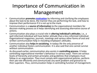 Importance of Communication in
Management
• Communication promotes motivation by informing and clarifying the employees
about the task to be done, the manner they are performing the task, and how to
improve their performance if it is not up to the mark.
• Communication is a source of information to the organizational members for
decision-making process as it helps identifying and assessing alternative course of
actions.
• Communication also plays a crucial role in altering individual’s attitudes, i.e., a
well informed individual will have better attitude than a less-informed individual.
Organizational magazines, journals, meetings and various other forms of oral and
written communication help in moulding employee’s attitudes.
• Communication also helps in socializing. In todays life the only presence of
another individual fosters communication. It is also said that one cannot survive
without communication.
• As discussed earlier, communication also assists in controlling process. It helps
controlling organizational member’s behaviour in various ways. There are various
levels of hierarchy and certain principles and guidelines that employees must
follow in an organization. They must comply with organizational policies, perform
their job role efficiently and communicate any work problem and grievance to
their superiors. Thus, communication helps in controlling function of management.
 