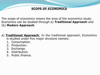 SCOPE OF ECONOMICS
The scope of economics means the area of the economics study.
Economics can be studied through a) Traditional Approach and
(b) Modern Approach.
a) Traditional Approach: In the traditional approach, Economics
is studied under five major divisions namely:
1. Consumption.
2. Production.
3. Exchange.
4. Distribution.
5. Public finance.
 