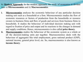 b) Modern Approach: In the modern approach, the study of economics is divided
into: i) Microeconomics and ii) Macroeconomics.
i. Microeconomics analyses the economic behaviour of any particular decision
making unit such as a household or a firm. Microeconomics studies the flow of
economic resources or factors of production from the households or resource
owners to business firms and flow of goods and services from business firms to
households. It studies the behaviour of individual decision making unit with
regard to fixation of price and output and its reactions to the changes in demand
and supply conditions. Hence, microeconomics is also called price theory.
ii. Macroeconomics studies the behaviour of the economic system as a whole or
all the decision-making units put together. Macroeconomics deals with the
behaviour of aggregates like total employment, gross national product (GNP),
national income, general price level, etc. So, macroeconomics is also known as
income theory.
 