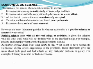 ECONOMICS AS SCIENCE
‘Economics’ has several characteristics similar to science.
1. Economics is also a systematic study of knowledge and facts
2. Economics deals with the correlation-ship between cause and effect.
3. All the laws in economics are also universally accepted.
4. Theories and laws of economics are based on experiments.
5. Economics has a scale of measurement.
However, the most important question is whether economics is a positive science or
a normative science?
Positive science deals with all the real things or activities. It gives the solution
what is? What was? What will be? It deals with all the practical things. For example,
poverty and unemployment are the biggest problems in India.
Normative science deals with what ought to be? What ought to have happened?
Normative science offers suggestions to the problems. These statements give the
ideas about both good and bad effects of any particular problem or policy. For
example, illiteracy is a curse for Indian economy.
.
 