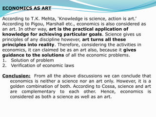 ECONOMICS AS ART
According to Т.К. Mehta, ‘Knowledge is science, action is art.’
According to Pigou, Marshall etc., economics is also considered as
an art. In other way, art is the practical application of
knowledge for achieving particular goals. Science gives us
principles of any discipline however, art turns all these
principles into reality. Therefore, considering the activities in
economics, it can claimed be as an art also, because it gives
guidance to the solutions of all the economic problems.
1. Solution of problem
2. Verification of economic laws
Conclusion: From all the above discussions we can conclude that
economics is neither a science nor an art only. However, it is a
golden combination of both. According to Cossa, science and art
are complementary to each other. Hence, economics is
considered as both a science as well as an art.
 