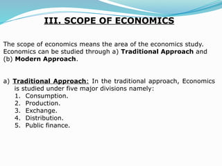 III. SCOPE OF ECONOMICS
The scope of economics means the area of the economics study.
Economics can be studied through a) Traditional Approach and
(b) Modern Approach.
a) Traditional Approach: In the traditional approach, Economics
is studied under five major divisions namely:
1. Consumption.
2. Production.
3. Exchange.
4. Distribution.
5. Public finance.
 