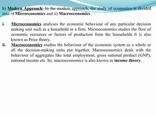 b) Modern Approach: In the modern approach, the study of economics is divided
into: i) Microeconomics and ii) Macroeconomics.
i. Microeconomics analyses the economic behaviour of any particular decision
making unit such as a household or a firm. Microeconomics studies the flow of
economic resources or factors of production from the households It is also
known as Price theory.
ii. Macroeconomics studies the behaviour of the economic system as a whole or
all the decision-making units put together. Macroeconomics deals with the
behaviour of aggregates like total employment, gross national product (GNP),
national income etc. So, macroeconomics is also known as income theory.
 