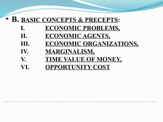 • B. BASIC CONCEPTS & PRECEPTS:
I. ECONOMIC PROBLEMS,
II. ECONOMIC AGENTS,
III. ECONOMIC ORGANIZATIONS,
IV. MARGINALISM,
V. TIME VALUE OF MONEY,
VI. OPPORTUNITY COST
 