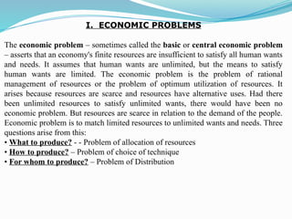 I. ECONOMIC PROBLEMS
The economic problem – sometimes called the basic or central economic problem
– asserts that an economy's finite resources are insufficient to satisfy all human wants
and needs. It assumes that human wants are unlimited, but the means to satisfy
human wants are limited. The economic problem is the problem of rational
management of resources or the problem of optimum utilization of resources. It
arises because resources are scarce and resources have alternative uses. Had there
been unlimited resources to satisfy unlimited wants, there would have been no
economic problem. But resources are scarce in relation to the demand of the people.
Economic problem is to match limited resources to unlimited wants and needs. Three
questions arise from this:
• What to produce? - - Problem of allocation of resources
• How to produce? – Problem of choice of technique
• For whom to produce? – Problem of Distribution
 