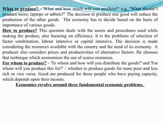 What to produce? - 'What and how much will you produce?‘ e.g. "What should I
produce more; laptops or tablets?" The decision to produce one good will reduce the
production of the other goods. The economy has to decide based on the basis of
importance of various goods.
How to produce? This question deals with the assets and procedures used while
making the product, also focusing on efficiency. It is the problems of selection of
factor combination, labour intensive or capital intensive. The decision is made
considering the resources available with the country and the need of its economy. A
producer also considers prices and productivities of alternative factors. He chooses
that technique which economizes the use of scarce resources.
For whom to produce? - 'To whom and how will you distribute the goods?' and 'For
whom will you produce this for?' – whether to produce goods for more poor and less
rich or vice versa. Good are produced for those people who have paying capacity,
which depends upon their income.
Economics revolve around these fundamental economic problems.
 