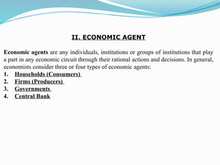 II. ECONOMIC AGENT
Economic agents are any individuals, institutions or groups of institutions that play
a part in any economic circuit through their rational actions and decisions. In general,
economists consider three or four types of economic agents:
1. Households (Consumers)
2. Firms (Producers)
3. Governments
4. Central Bank
 
