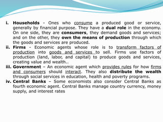 i. Households - Ones who consume a produced good or service,
generally by financial purpose. They have a dual role in the economy.
On one side, they are consumers, they demand goods and services;
and on the other, they own the means of production through which
the goods and services are produced.
ii. Firms - Economic agents whose role is to transform factors of
production into goods and services to sell. Firms use factors of
production (land, labor, and capital) to produce goods and services,
creating value and wealth..
iii. Government – An economic agent which provides rules for how firms
and consumers should interact. They also distribute the wealth
through social services in education, health and poverty programs.
iv. Central Banks – Some economists also consider Central Banks as
fourth economic agent. Central Banks manage country currency, money
supply, and interest rates
 