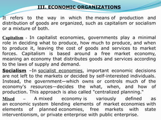 III. ECONOMIC ORGANIZATIONS
It refers to the way in which the means of production and
distribution of goods are organized, such as capitalism or socialism
or a mixture of both.
Capitalism - In capitalist economies, governments play a minimal
role in deciding what to produce, how much to produce, and when
to produce it, leaving the cost of goods and services to market
forces. Capitalism is based around a free market economy,
meaning an economy that distributes goods and services according
to the laws of supply and demand.
Socialism –In socialist economies, important economic decisions
are not left to the markets or decided by self-interested individuals.
Instead, the government—which owns or controls much of the
economy's resources—decides the what, when, and how of
production. This approach is also called "centralized planning.“
Mixed – A mixed economy is variously defined as
an economic system blending elements of market economies with
elements of planned economies, free markets with state
interventionism, or private enterprise with public enterprise.
 