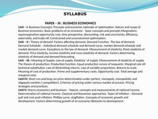 PAPER – III : BUSINESS ECONOMICS
Unit – I: Business Concepts, Precepts and economic rationale of optimization. Nature and scope of
Business economics. Basic problems of an economy – basic concepts and precepts Marginalism,
equimarginalism opportunity cost, time prespective, discounting, risk and uncertainty, Efficiency,
externality, and trade off, Constrained and unconstrained optimization.
Unit – II : Theory of demanf. Factors affecting demand. Demand Function. The law of demand.
Demand Schedule – Individual demand schedule and demand curve, market demand schedule and
market demand curve. Exceptions to the law of demand. Measurement of elasticity. Point elasticity of
demand. Price elasticity, income elasticity and cross elasticity of demand. Factors determining
elasticity of demand and demand forecasting.
Unit – III : Meaning of Supply. Law of supply. Elasticity’ of supply. Measurement of elasticity of supply.
The theory of production. Production function. Equal production curves of isoquants. Marginal rate ofr
technical substitution. Law of diminishing returns. Law of variable proportions. Returns to scale.
Meaning of cost of production. Prime and supplementary costs. Opportunity cost. Total average and
marginal costs.
Unit-IV: Short run and long run price determination under perfect, monopoly, monopolistic and
oligopoly markets ( competition). Criterion of pricing under various market structures. Pricing
strategies and practices.
Unit-V: Macro economics and business – Nature, concepts and measurements of national income.
Determination of national income. Classical and Keynesian approaches. Types of inflation – Demand
pull and cost push inflation. Phillips curve, stagflation. Concepts of economic growth and
development. Factors determining growth of an economy Obstacles to development.
SYLLABUS
 
