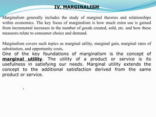 IV. MARGINALISM
Marginalism generally includes the study of marginal theories and relationships
within economics. The key focus of marginalism is how much extra use is gained
from incremental increases in the number of goods created, sold, etc. and how these
measures relate to consumer choice and demand.
Marginalism covers such topics as marginal utility, marginal gain, marginal rates of
substitution, and opportunity costs,
One of the key foundations of marginalism is the concept of
marginal utility. The utility of a product or service is its
usefulness in satisfying our needs. Marginal utility extends the
concept to the additional satisfaction derived from the same
product or service.
)
 