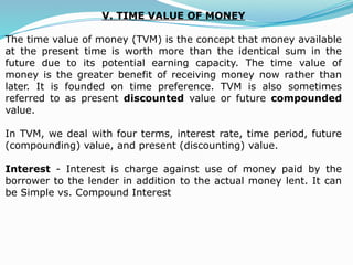 V. TIME VALUE OF MONEY
The time value of money (TVM) is the concept that money available
at the present time is worth more than the identical sum in the
future due to its potential earning capacity. The time value of
money is the greater benefit of receiving money now rather than
later. It is founded on time preference. TVM is also sometimes
referred to as present discounted value or future compounded
value.
In TVM, we deal with four terms, interest rate, time period, future
(compounding) value, and present (discounting) value.
Interest - Interest is charge against use of money paid by the
borrower to the lender in addition to the actual money lent. It can
be Simple vs. Compound Interest
 