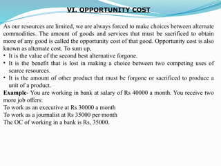 VI. OPPORTUNITY COST
As our resources are limited, we are always forced to make choices between alternate
commodities. The amount of goods and services that must be sacrificed to obtain
more of any good is called the opportunity cost of that good. Opportunity cost is also
known as alternate cost. To sum up,
• It is the value of the second best alternative forgone.
• It is the benefit that is lost in making a choice between two competing uses of
scarce resources.
• It is the amount of other product that must be forgone or sacrificed to produce a
unit of a product.
Example- You are working in bank at salary of Rs 40000 a month. You receive two
more job offers:
To work as an executive at Rs 30000 a month
To work as a journalist at Rs 35000 per month
The OC of working in a bank is Rs, 35000.
 