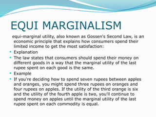 EQUI MARGINALISM
equi-marginal utility, also known as Gossen's Second Law, is an
economic principle that explains how consumers spend their
limited income to get the most satisfaction:
 Explanation
 The law states that consumers should spend their money on
different goods in a way that the marginal utility of the last
rupee spent on each good is the same.
 Example
 If you're deciding how to spend seven rupees between apples
and oranges, you might spend three rupees on oranges and
four rupees on apples. If the utility of the third orange is six
and the utility of the fourth apple is two, you'll continue to
spend money on apples until the marginal utility of the last
rupee spent on each commodity is equal.
 