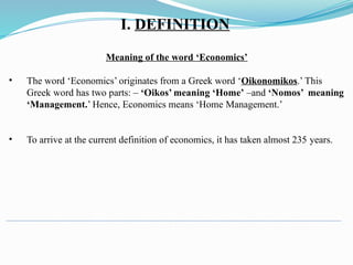 Meaning of the word ‘Economics’
• The word ‘Economics’ originates from a Greek word ‘Oikonomikos.’ This
Greek word has two parts: – ‘Oikos’ meaning ‘Home’ –and ‘Nomos’ meaning
‘Management.’ Hence, Economics means ‘Home Management.’
• To arrive at the current definition of economics, it has taken almost 235 years.
I. DEFINITION
 