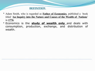 DEFINITION
• Adam Smith, who is regarded as Father of Economics, published a book
titled ‘An Inquiry into the Nature and Causes of the Wealth of Nations’
in 1776.
• Economics is the study of wealth only and deals with
consumption, production, exchange, and distribution of
wealth.
 