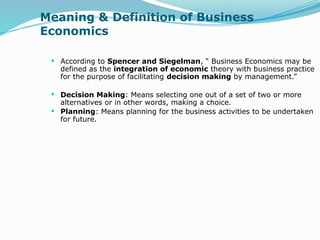 Meaning & Definition of Business
Economics
 According to Spencer and Siegelman, “ Business Economics may be
defined as the integration of economic theory with business practice
for the purpose of facilitating decision making by management.”
 Decision Making: Means selecting one out of a set of two or more
alternatives or in other words, making a choice.
 Planning: Means planning for the business activities to be undertaken
for future.
 
