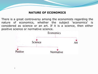 NATURE OF ECONOMICS
There is a great controversy among the economists regarding the
nature of economics, whether the subject ‘economics’ is
considered as science or an art. If it is a science, then either
positive science or normative science.
)
 