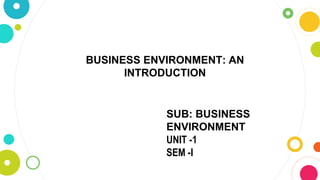 SUB: BUSINESS
ENVIRONMENT
UNIT -1
SEM -I
BUSINESS ENVIRONMENT: AN
INTRODUCTION
 