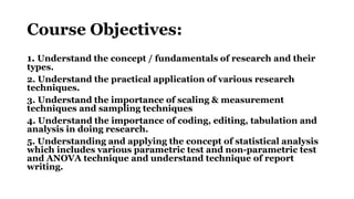 Course Objectives:
1. Understand the concept / fundamentals of research and their
types.
2. Understand the practical application of various research
techniques.
3. Understand the importance of scaling & measurement
techniques and sampling techniques
4. Understand the importance of coding, editing, tabulation and
analysis in doing research.
5. Understanding and applying the concept of statistical analysis
which includes various parametric test and non-parametric test
and ANOVA technique and understand technique of report
writing.
 