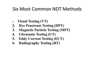 Six Most Common NDT Methods
1. Visual Testing (VT)
2. Dye Penetrant Testing (DPT)
3. Magnetic Particle Testing (MPT)
4. Ultrasonic Testing (UT)
5. Eddy Current Testing (ECT)
6. Radiography Testing (RT)
 