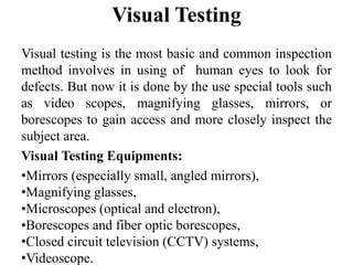 Visual Testing
Visual testing is the most basic and common inspection
method involves in using of human eyes to look for
defects. But now it is done by the use special tools such
as video scopes, magnifying glasses, mirrors, or
borescopes to gain access and more closely inspect the
subject area.
Visual Testing Equipments:
•Mirrors (especially small, angled mirrors),
•Magnifying glasses,
•Microscopes (optical and electron),
•Borescopes and fiber optic borescopes,
•Closed circuit television (CCTV) systems,
•Videoscope.
 