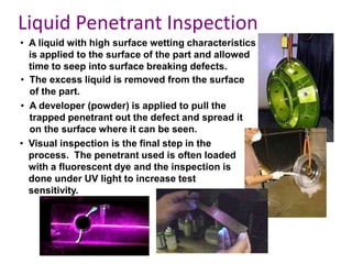 • A liquid with high surface wetting characteristics
is applied to the surface of the part and allowed
time to seep into surface breaking defects.
• The excess liquid is removed from the surface
of the part.
• A developer (powder) is applied to pull the
trapped penetrant out the defect and spread it
on the surface where it can be seen.
• Visual inspection is the final step in the
process. The penetrant used is often loaded
with a fluorescent dye and the inspection is
done under UV light to increase test
sensitivity.
Liquid Penetrant Inspection
 