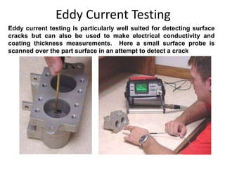 Eddy Current Testing
Eddy current testing is particularly well suited for detecting surface
cracks but can also be used to make electrical conductivity and
coating thickness measurements. Here a small surface probe is
scanned over the part surface in an attempt to detect a crack
 